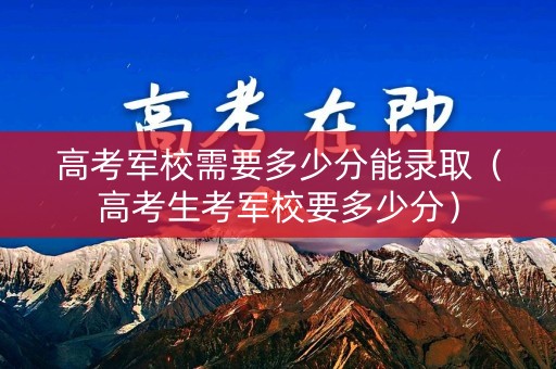 高考军校需要多少分能录取（高考生考军校要多少分）