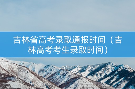 吉林省高考录取通报时间（吉林高考考生录取时间）