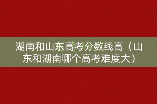 湖南和山东高考分数线高（山东和湖南哪个高考难度大）