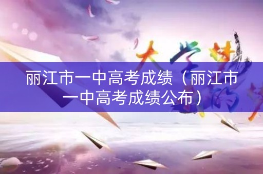 丽江市一中高考成绩（丽江市一中高考成绩公布）
