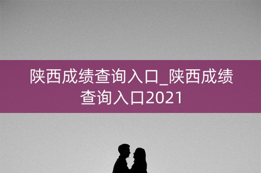 陕西成绩查询入口_陕西成绩查询入口2021