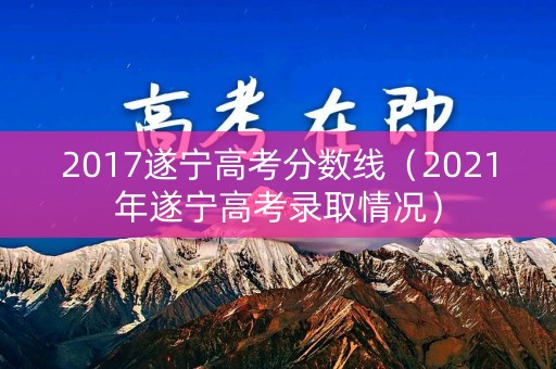 2017遂宁高考分数线（2021年遂宁高考录取情况）