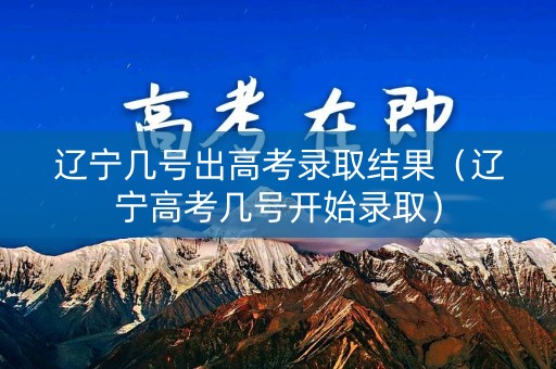 辽宁几号出高考录取结果（辽宁高考几号开始录取）