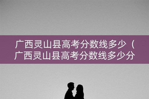 广西灵山县高考分数线多少（广西灵山县高考分数线多少分）