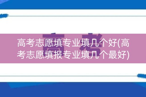 高考志愿填专业填几个好(高考志愿填报专业填几个最好)