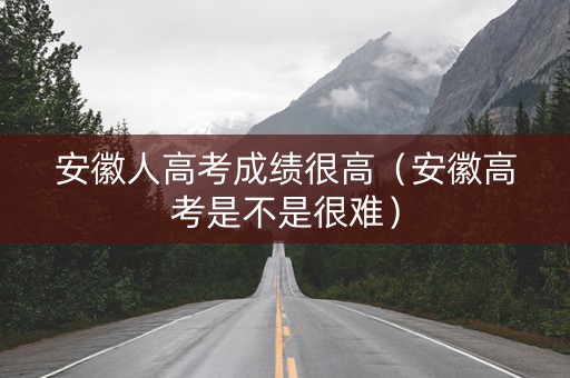 安徽人高考成绩很高（安徽高考是不是很难）