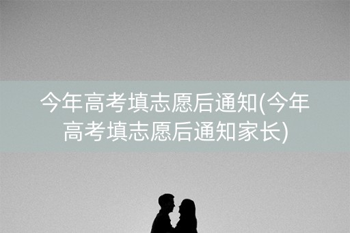 今年高考填志愿后通知(今年高考填志愿后通知家长)