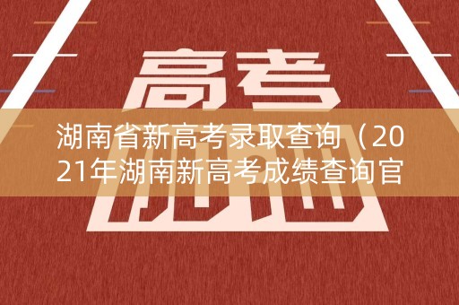 湖南省新高考录取查询（2021年湖南新高考成绩查询官网）