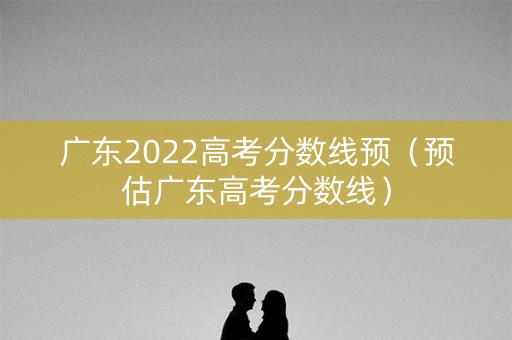 广东2022高考分数线预（预估广东高考分数线）