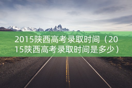 2015陕西高考录取时间（2015陕西高考录取时间是多少）