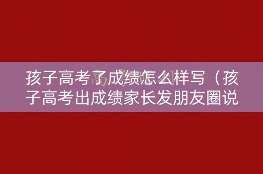 孩子高考了成绩怎么样写（孩子高考出成绩家长发朋友圈说说）