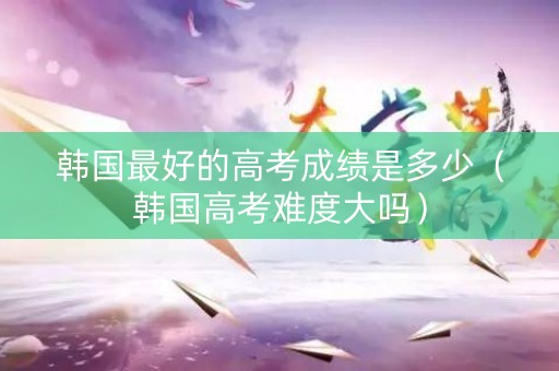 韩国最好的高考成绩是多少（韩国高考难度大吗）