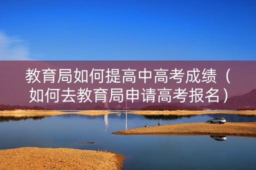 教育局如何提高中高考成绩（如何去教育局申请高考报名）