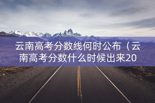 云南高考分数线何时公布（云南高考分数什么时候出来2020年）