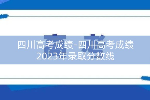 四川高考成绩-四川高考成绩2023年录取分数线 四川高考成绩-四川高考成绩2023年录取分数线