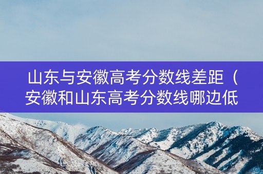 山东与安徽高考分数线差距（安徽和山东高考分数线哪边低）