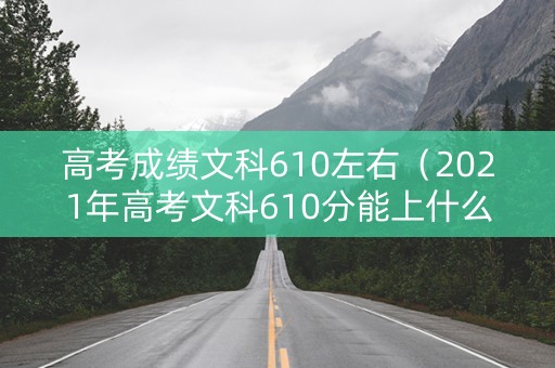 高考成绩文科610左右（2021年高考文科610分能上什么大学）