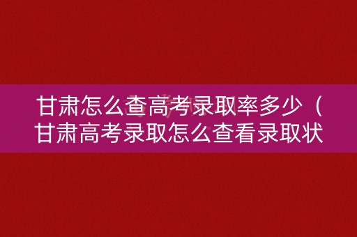 甘肃怎么查高考录取率多少（甘肃高考录取怎么查看录取状态）