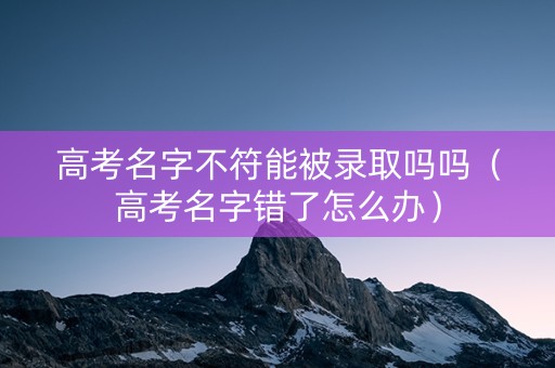 高考名字不符能被录取吗吗（高考名字错了怎么办）