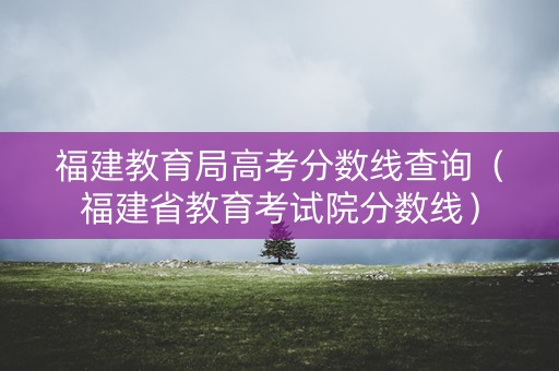 福建教育局高考分数线查询（福建省教育考试院分数线）
