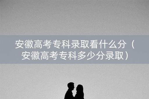 安徽高考专科录取看什么分（安徽高考专科多少分录取）