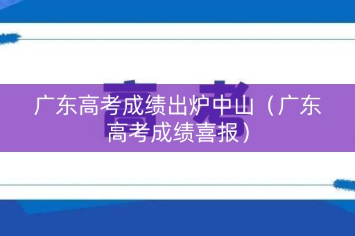 广东高考成绩出炉中山（广东高考成绩喜报）