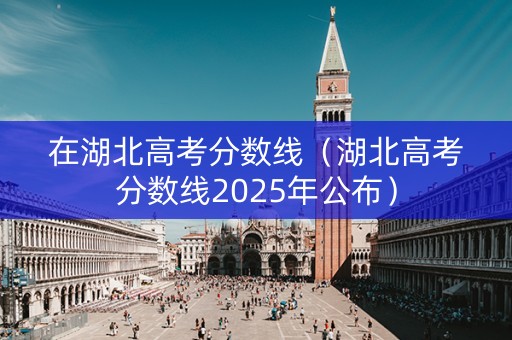在湖北高考分数线（湖北高考分数线2025年公布）