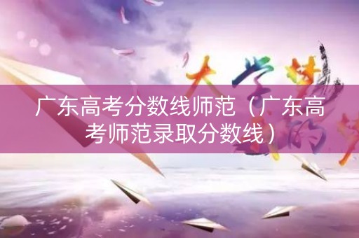 广东高考分数线师范（广东高考师范录取分数线）
