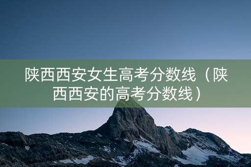 陕西西安女生高考分数线（陕西西安的高考分数线）