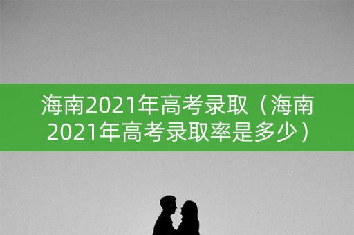 海南2021年高考录取（海南2021年高考录取率是多少）