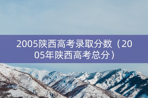 2005陕西高考录取分数（2005年陕西高考总分）