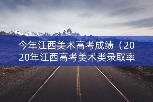 今年江西美术高考成绩（2020年江西高考美术类录取率）
