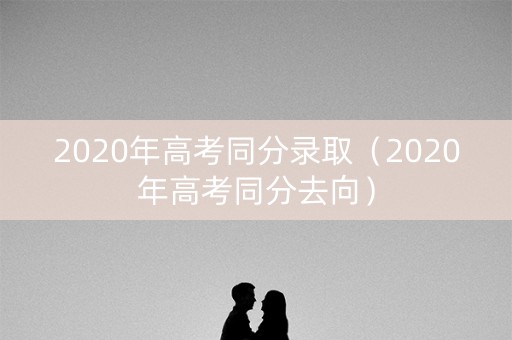 2020年高考同分录取（2020年高考同分去向）