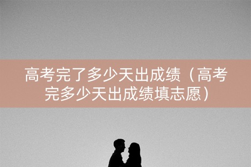 高考完了多少天出成绩（高考完多少天出成绩填志愿）
