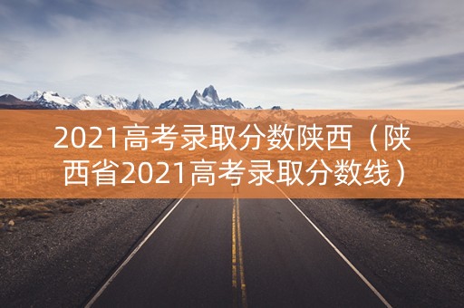 2021高考录取分数陕西（陕西省2021高考录取分数线）
