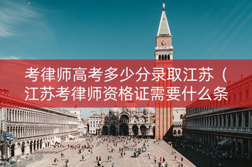 考律师高考多少分录取江苏（江苏考律师资格证需要什么条件）