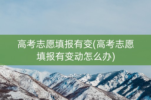 高考志愿填报有变(高考志愿填报有变动怎么办)