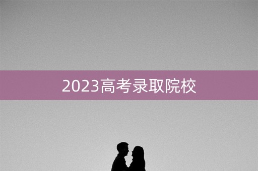 2023高考录取院校 2023高考录取院校