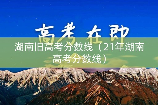 湖南旧高考分数线（21年湖南高考分数线）