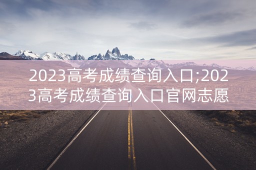 2023高考成绩查询入口;2023高考成绩查询入口官网志愿