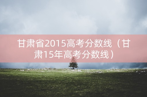 甘肃省2015高考分数线（甘肃15年高考分数线）