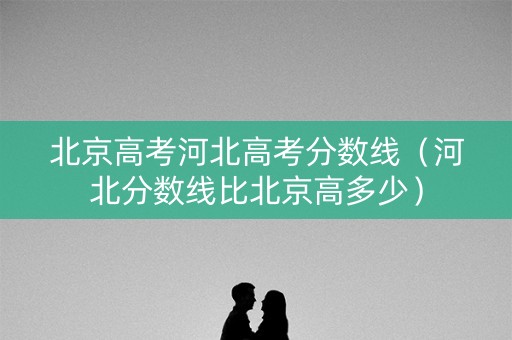 北京高考河北高考分数线（河北分数线比北京高多少）