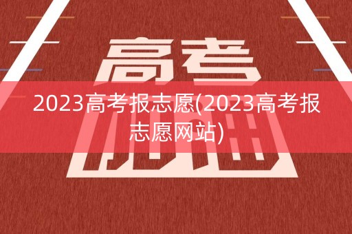2023高考报志愿(2023高考报志愿网站) 2023高考报志愿(2023高考报志愿网站)