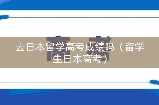 去日本留学高考成绩吗（留学生日本高考）