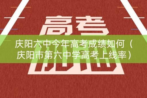 庆阳六中今年高考成绩如何（庆阳市第六中学高考上线率）