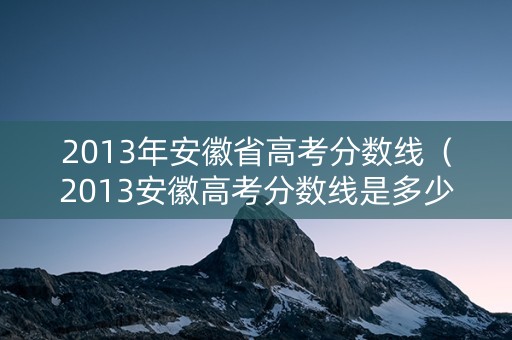 2013年安徽省高考分数线（2013安徽高考分数线是多少）