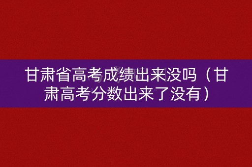 甘肃省高考成绩出来没吗（甘肃高考分数出来了没有）