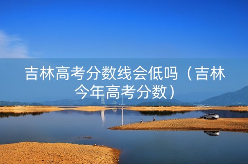 吉林高考分数线会低吗（吉林今年高考分数）
