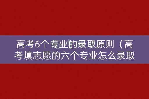 高考6个专业的录取原则（高考填志愿的六个专业怎么录取）