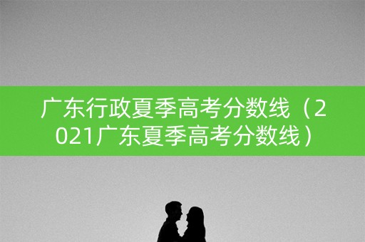 广东行政夏季高考分数线（2021广东夏季高考分数线）